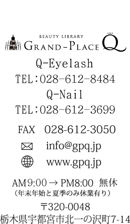 GRAND-PLACE Q Q-Eyelash:028-612-8484 Q-Nail:028-612-3699 fax:028-612-3050 mail:info@gpq.com web:www.gpq.com AM10:00 → PM8:00 不定休 〒320-0048 栃木県宇都宮市北一の沢町7-14